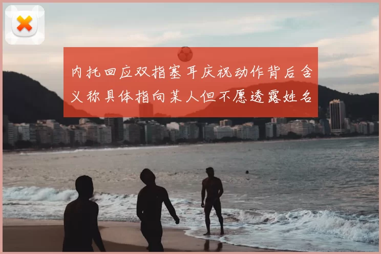 内托回应双指塞耳庆祝动作背后含义称具体指向某人但不愿透露姓名