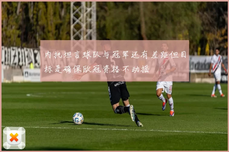 内托坦言球队与冠军还有差距但目标是确保欧冠资格不动摇