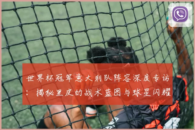 世界杯冠军意大利队阵容深度专访:揭秘里皮的战术蓝图与球星闪耀时刻