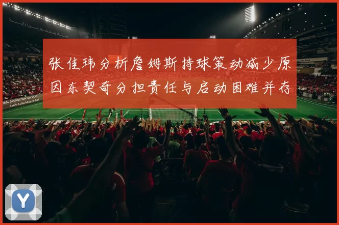 张佳玮分析詹姆斯持球策动减少原因东契奇分担责任与启动困难并存