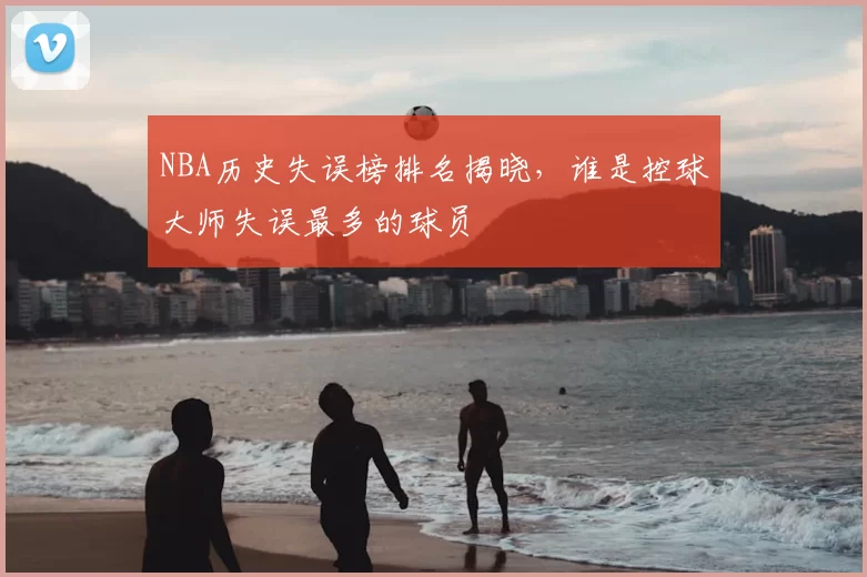 NBA历史失误榜排名揭晓,谁是控球大师失误最多的球员