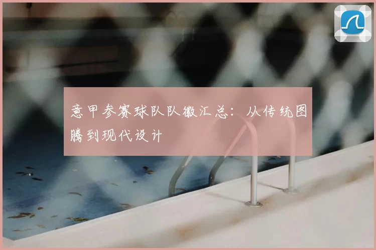 意甲参赛球队队徽汇总：从传统图腾到现代设计