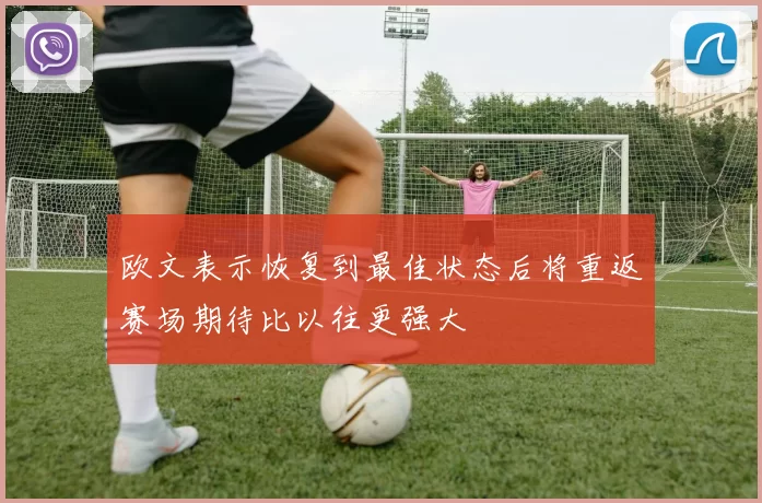欧文表示恢复到最佳状态后将重返赛场期待比以往更强大
