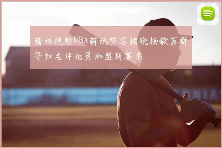 腾讯视频NBA解说阵容揭晓杨毅苏群等知名评论员加盟新赛季