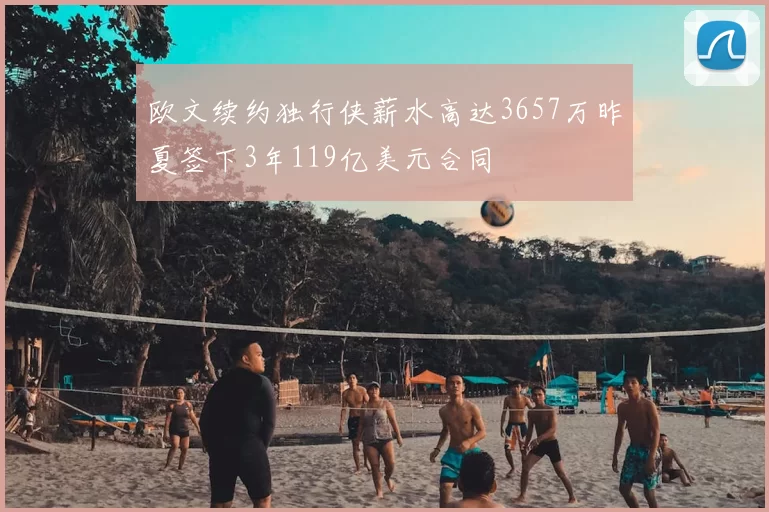 欧文续约独行侠薪水高达3657万昨夏签下3年119亿美元合同