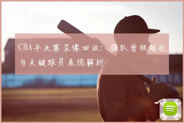 CBA半决赛录像回放：强队晋级路径与关键球员表现解析