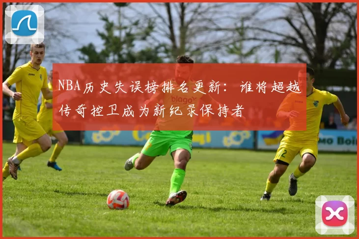 NBA历史失误榜排名更新：谁将超越传奇控卫成为新纪录保持者