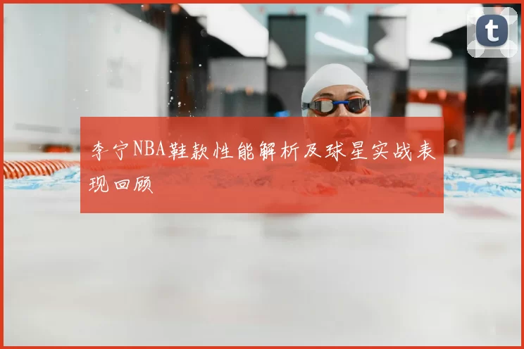 李宁NBA鞋款性能解析及球星实战表现回顾