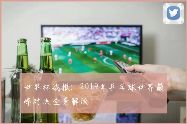 世界杯战报：2019年乒乓球世界巅峰对决全景解读