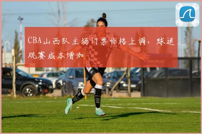 CBA山西队主场门票价格上调,球迷观赛成本增加