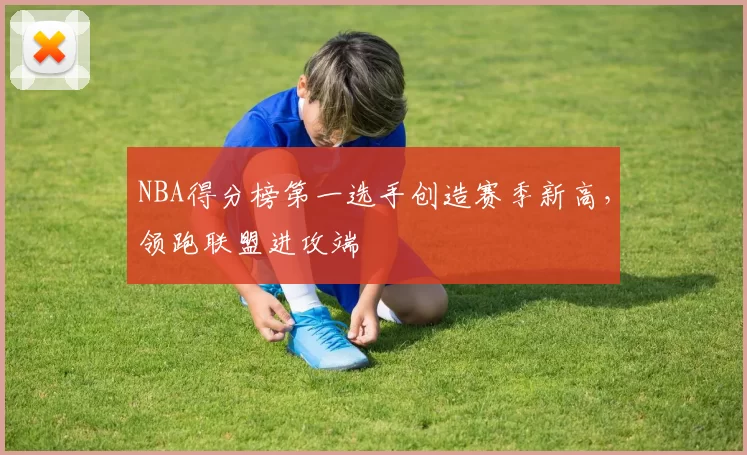 NBA得分榜第一选手创造赛季新高，领跑联盟进攻端