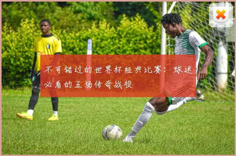 不可错过的世界杯经典比赛:球迷必看的五场传奇战役