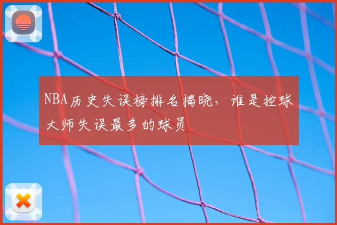 NBA历史失误榜排名揭晓,谁是控球大师失误最多的球员