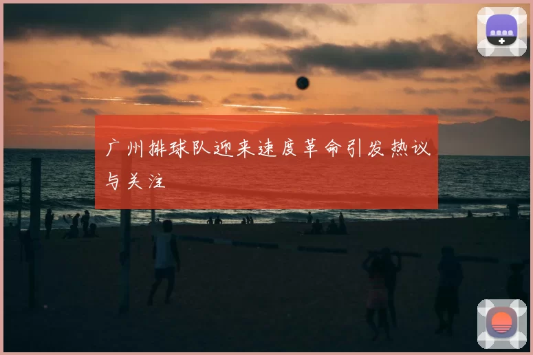广州排球队迎来速度革命引发热议与关注
