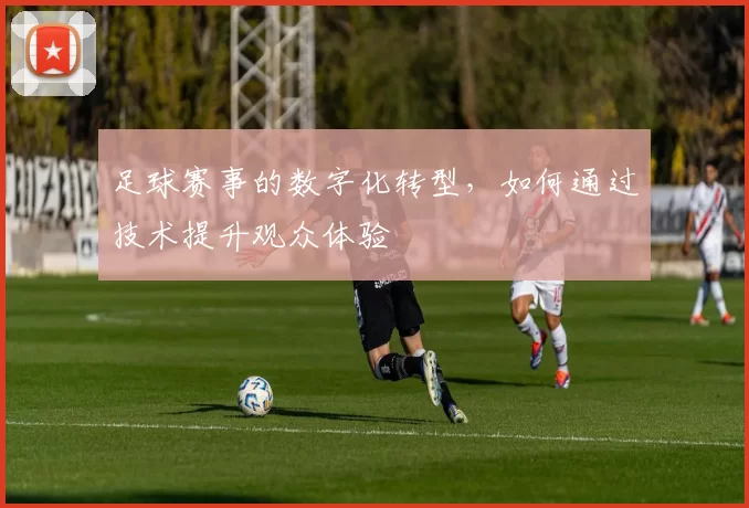 足球赛事的数字化转型，如何通过技术提升观众体验