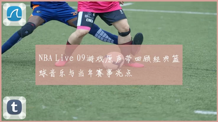 NBA Live 09游戏原声带回顾经典篮球音乐与当年赛事亮点