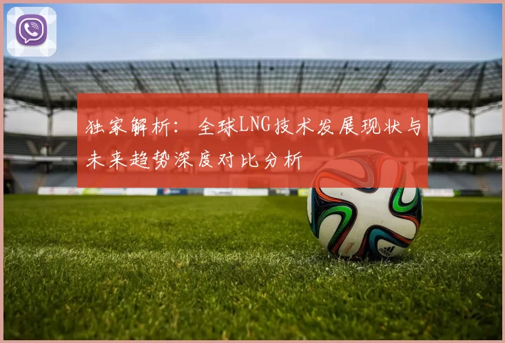 独家解析：全球LNG技术发展现状与未来趋势深度对比分析