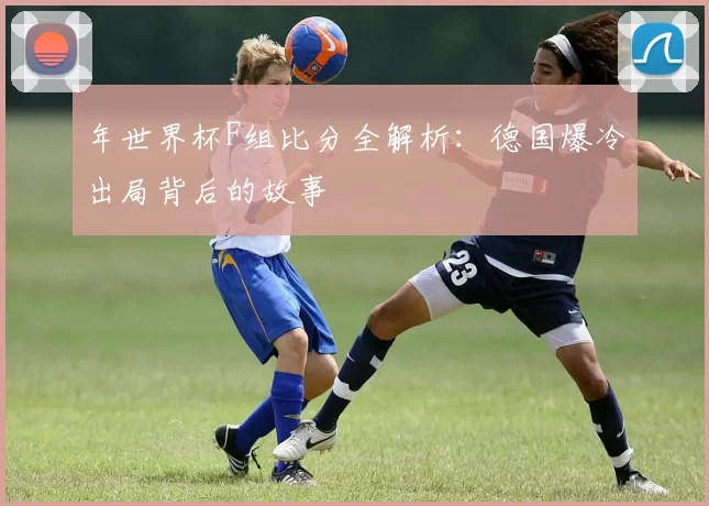 年世界杯F组比分全解析:德国爆冷出局背后的故事