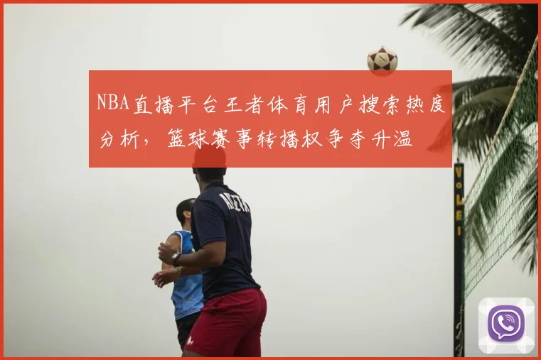NBA直播平台王者体育用户搜索热度分析,篮球赛事转播权争夺升温