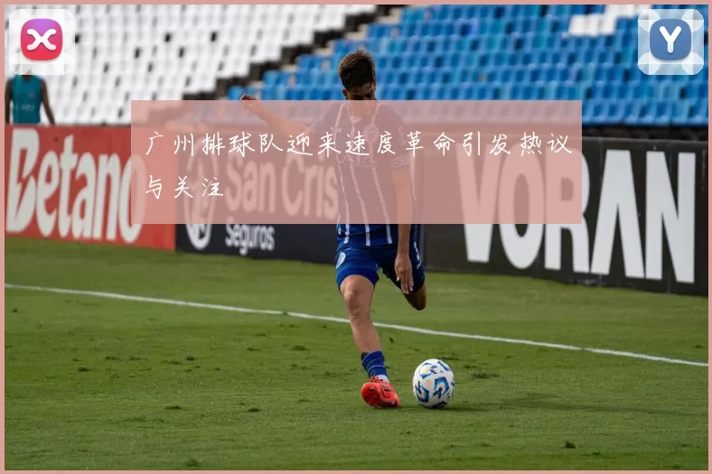 广州排球队迎来速度革命引发热议与关注