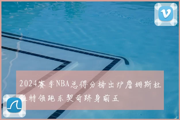 2024赛季NBA总得分榜出炉詹姆斯杜兰特领跑东契奇跻身前五