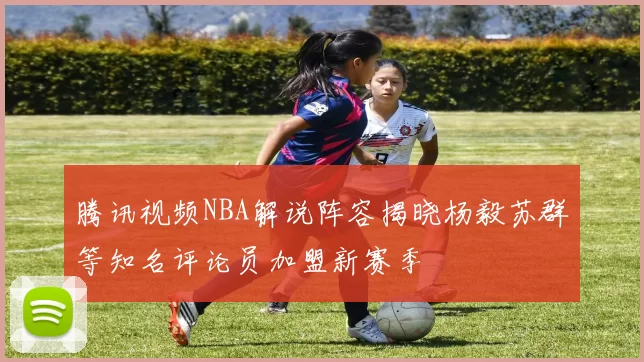 腾讯视频NBA解说阵容揭晓杨毅苏群等知名评论员加盟新赛季