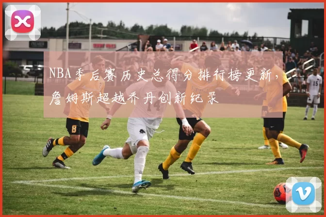 NBA季后赛历史总得分排行榜更新,詹姆斯超越乔丹创新纪录