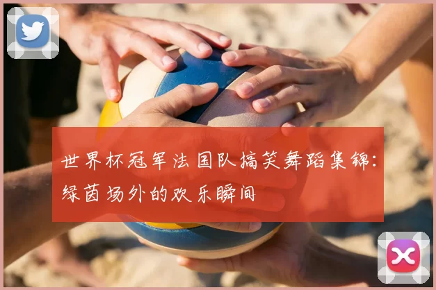 世界杯冠军法国队搞笑舞蹈集锦:绿茵场外的欢乐瞬间