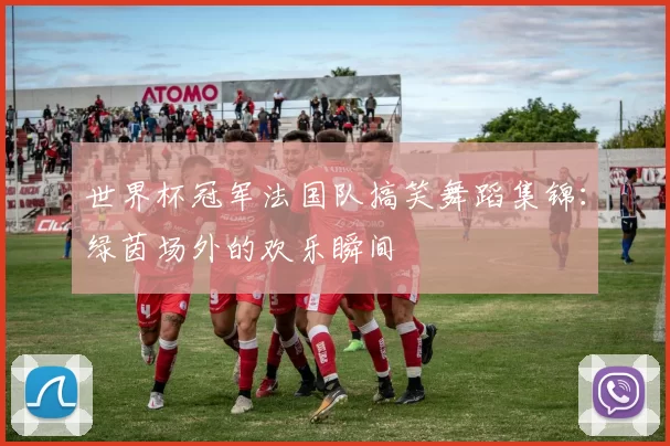 世界杯冠军法国队搞笑舞蹈集锦:绿茵场外的欢乐瞬间