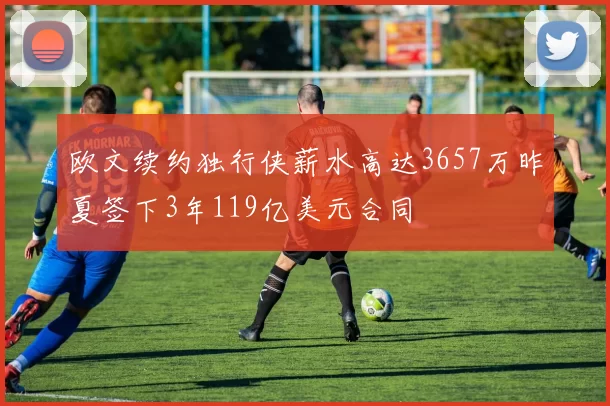欧文续约独行侠薪水高达3657万昨夏签下3年119亿美元合同