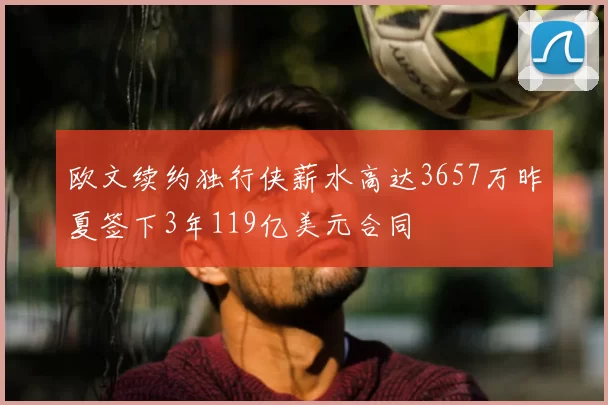 欧文续约独行侠薪水高达3657万昨夏签下3年119亿美元合同