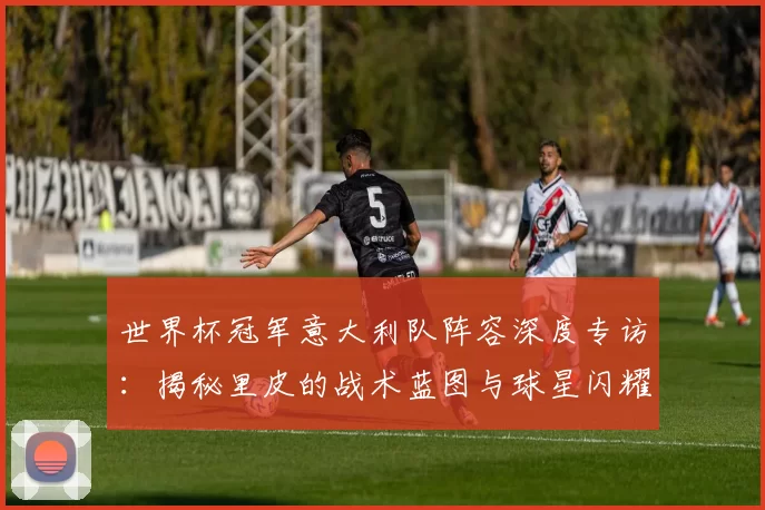 世界杯冠军意大利队阵容深度专访:揭秘里皮的战术蓝图与球星闪耀时刻