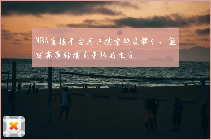 NBA直播平台用户搜索热度攀升,篮球赛事转播竞争格局生变