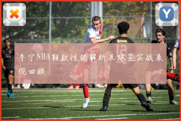 李宁NBA鞋款性能解析及球星实战表现回顾