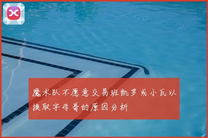 魔术队不愿意交易班凯罗或小瓦以换取字母哥的原因分析