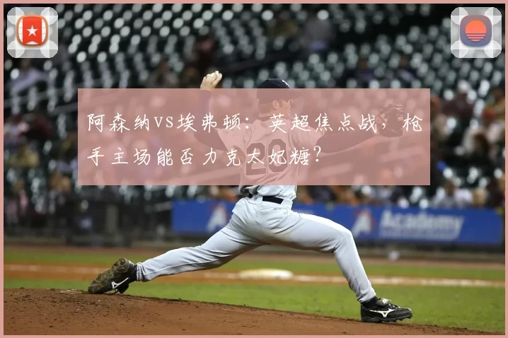 阿森纳vs埃弗顿：英超焦点战，枪手主场能否力克太妃糖？