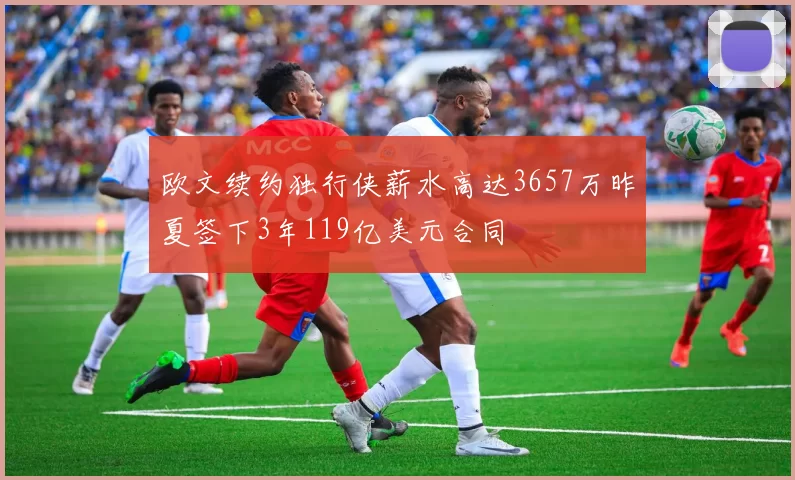 欧文续约独行侠薪水高达3657万昨夏签下3年119亿美元合同