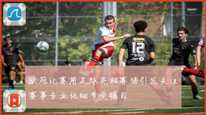 欧冠比赛用足球亮相赛场引发关注赛事专业化细节受瞩目