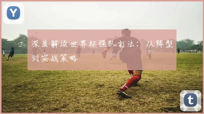深度解读世界杯强队打法:从阵型到实战策略