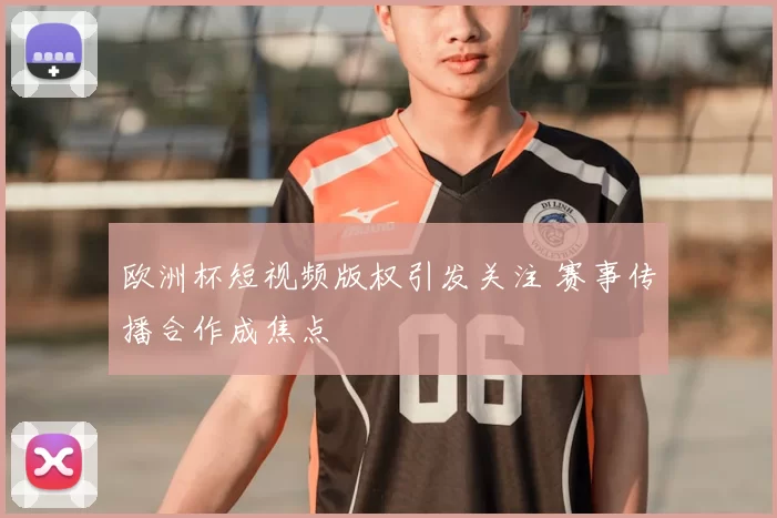 欧洲杯短视频版权引发关注 赛事传播合作成焦点