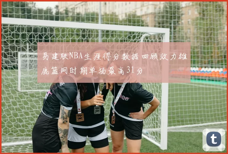 易建联NBA生涯得分数据回顾效力雄鹿篮网时期单场最高31分