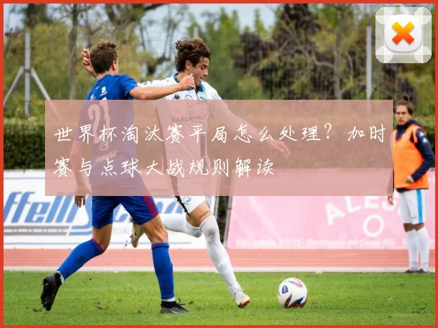 世界杯淘汰赛平局怎么处理?加时赛与点球大战规则解读