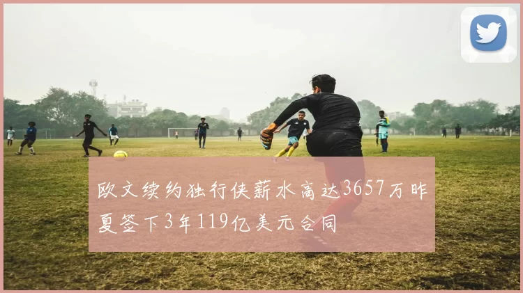 欧文续约独行侠薪水高达3657万昨夏签下3年119亿美元合同