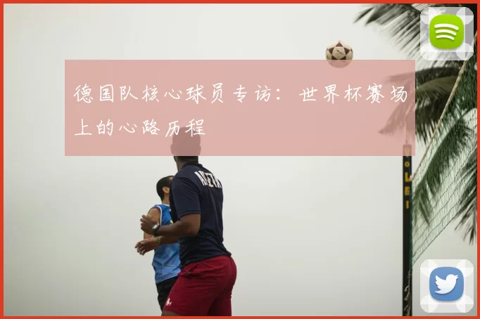 德国队核心球员专访：世界杯赛场上的心路历程