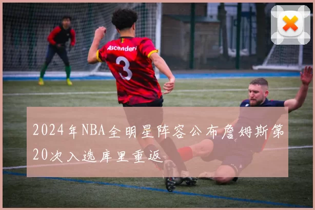 2024年NBA全明星阵容公布詹姆斯第20次入选库里重返