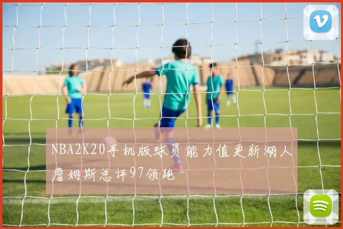 NBA2K20手机版球员能力值更新湖人詹姆斯总评97领跑