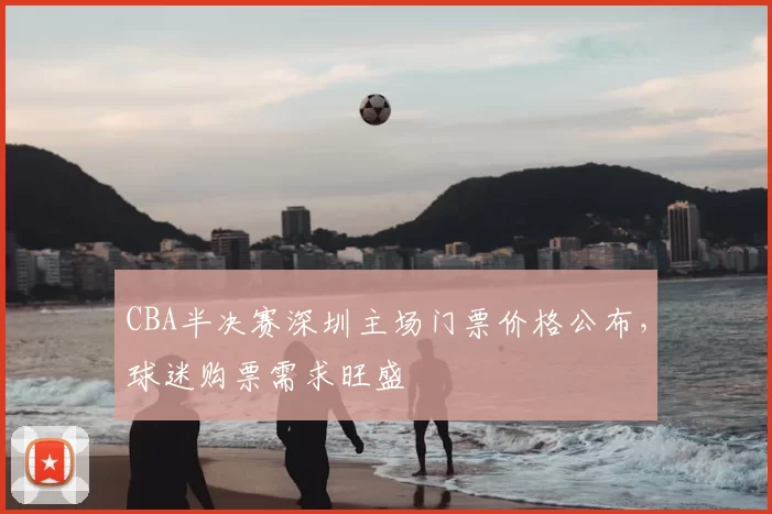 CBA半决赛深圳主场门票价格公布，球迷购票需求旺盛