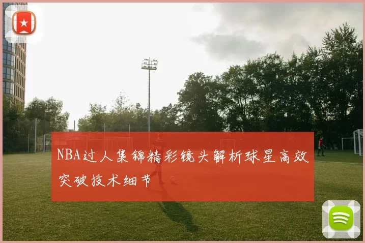 NBA过人集锦精彩镜头解析球星高效突破技术细节