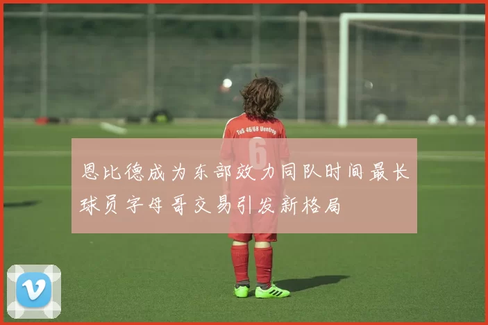 恩比德成为东部效力同队时间最长球员字母哥交易引发新格局