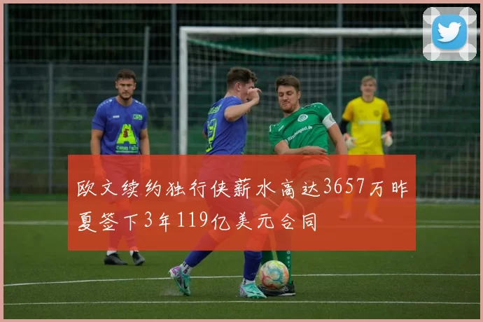 欧文续约独行侠薪水高达3657万昨夏签下3年119亿美元合同